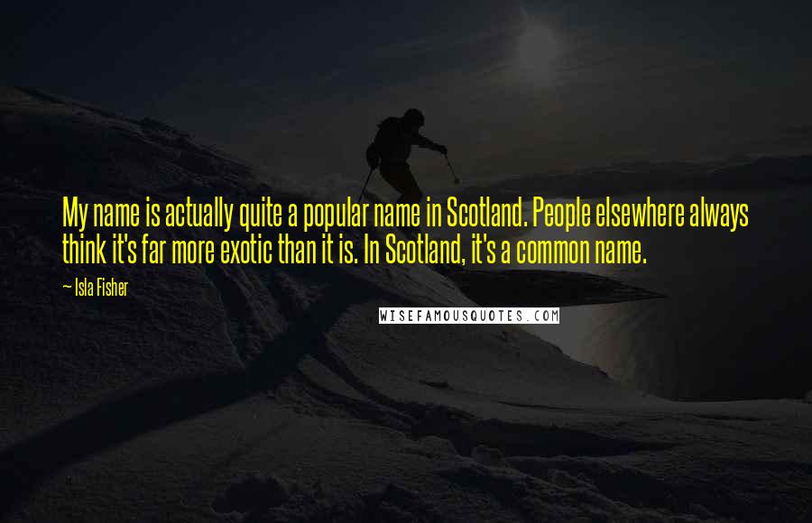 Isla Fisher Quotes: My name is actually quite a popular name in Scotland. People elsewhere always think it's far more exotic than it is. In Scotland, it's a common name.