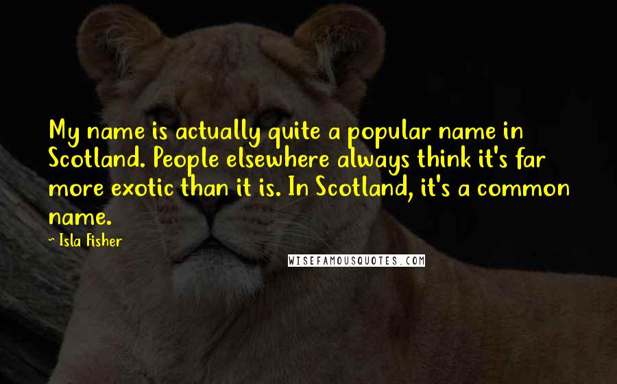 Isla Fisher Quotes: My name is actually quite a popular name in Scotland. People elsewhere always think it's far more exotic than it is. In Scotland, it's a common name.