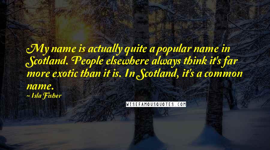 Isla Fisher Quotes: My name is actually quite a popular name in Scotland. People elsewhere always think it's far more exotic than it is. In Scotland, it's a common name.