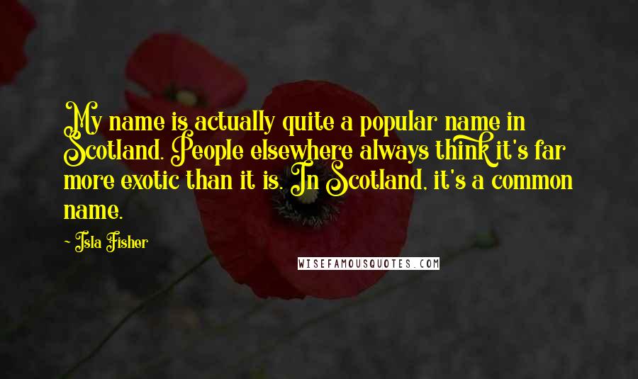 Isla Fisher Quotes: My name is actually quite a popular name in Scotland. People elsewhere always think it's far more exotic than it is. In Scotland, it's a common name.