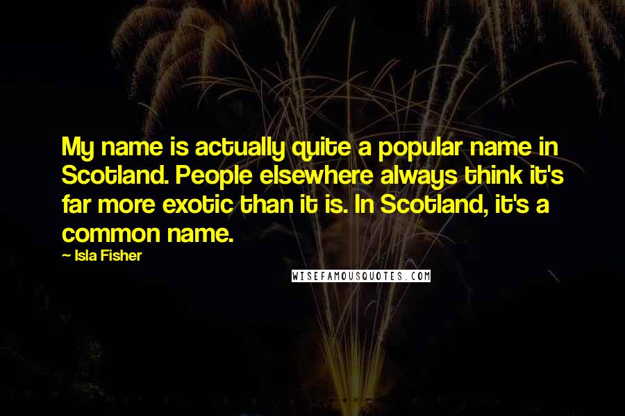 Isla Fisher Quotes: My name is actually quite a popular name in Scotland. People elsewhere always think it's far more exotic than it is. In Scotland, it's a common name.