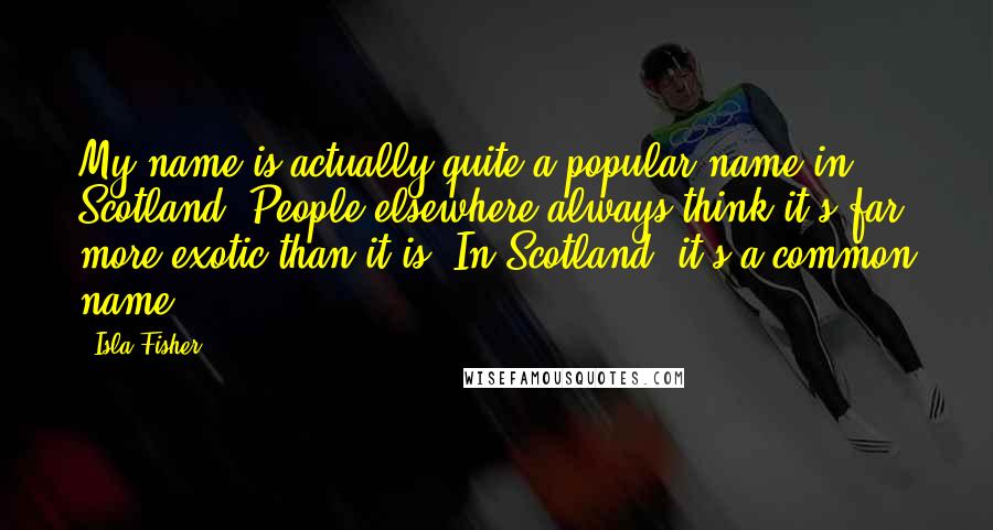 Isla Fisher Quotes: My name is actually quite a popular name in Scotland. People elsewhere always think it's far more exotic than it is. In Scotland, it's a common name.