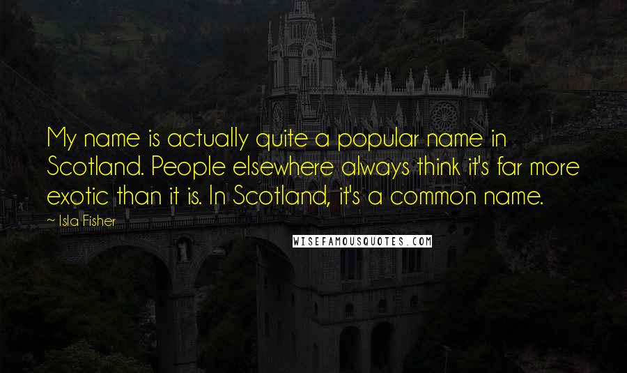 Isla Fisher Quotes: My name is actually quite a popular name in Scotland. People elsewhere always think it's far more exotic than it is. In Scotland, it's a common name.