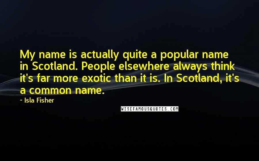 Isla Fisher Quotes: My name is actually quite a popular name in Scotland. People elsewhere always think it's far more exotic than it is. In Scotland, it's a common name.