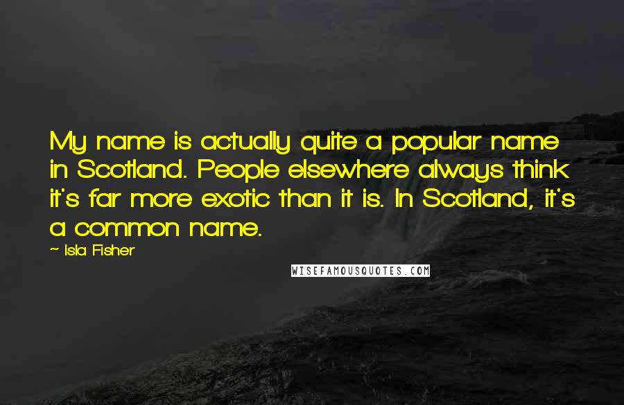 Isla Fisher Quotes: My name is actually quite a popular name in Scotland. People elsewhere always think it's far more exotic than it is. In Scotland, it's a common name.