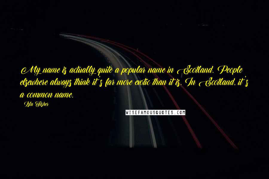 Isla Fisher Quotes: My name is actually quite a popular name in Scotland. People elsewhere always think it's far more exotic than it is. In Scotland, it's a common name.