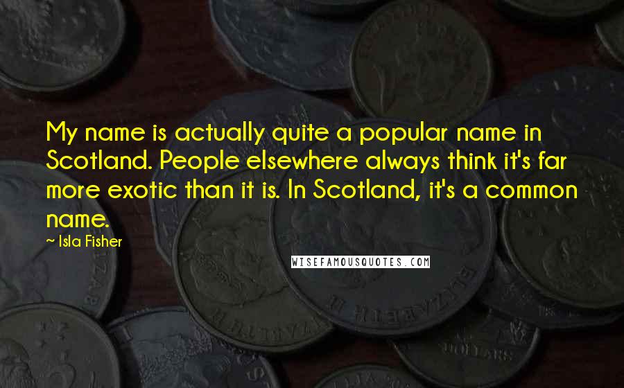 Isla Fisher Quotes: My name is actually quite a popular name in Scotland. People elsewhere always think it's far more exotic than it is. In Scotland, it's a common name.