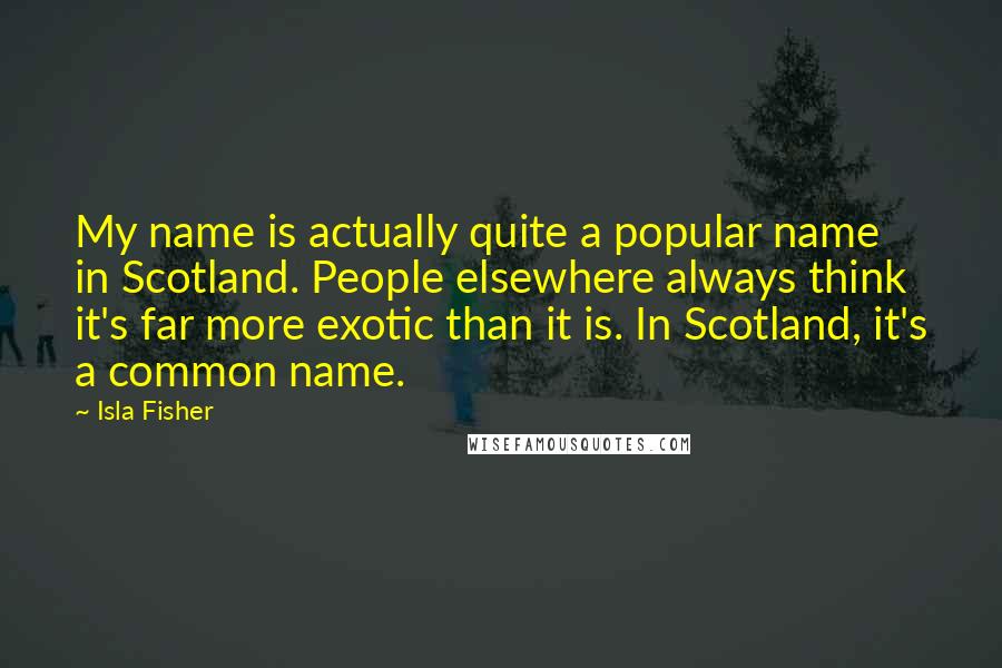 Isla Fisher Quotes: My name is actually quite a popular name in Scotland. People elsewhere always think it's far more exotic than it is. In Scotland, it's a common name.