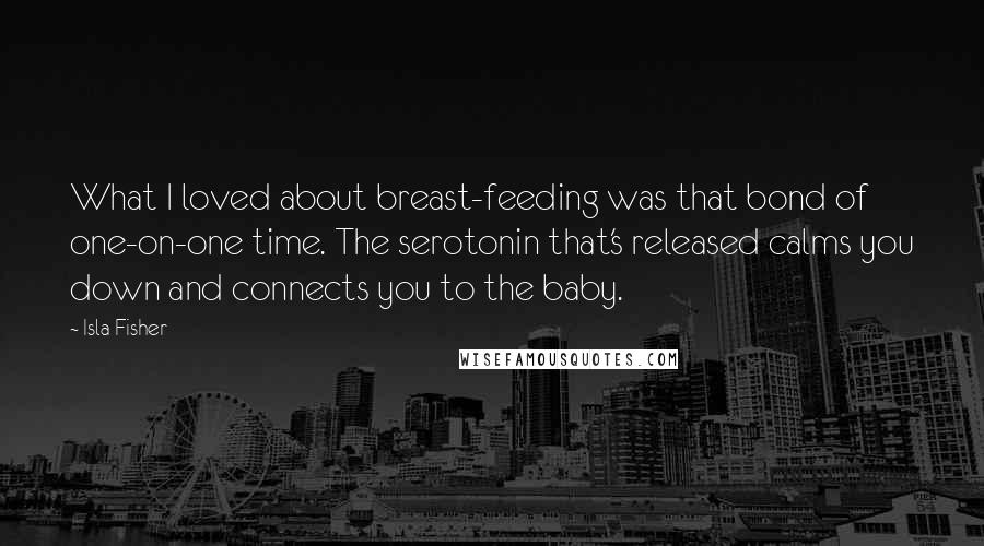 Isla Fisher Quotes: What I loved about breast-feeding was that bond of one-on-one time. The serotonin that's released calms you down and connects you to the baby.