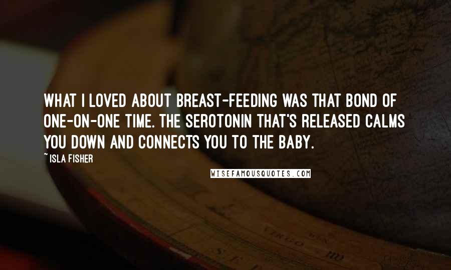 Isla Fisher Quotes: What I loved about breast-feeding was that bond of one-on-one time. The serotonin that's released calms you down and connects you to the baby.