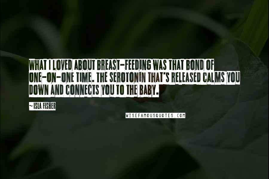 Isla Fisher Quotes: What I loved about breast-feeding was that bond of one-on-one time. The serotonin that's released calms you down and connects you to the baby.