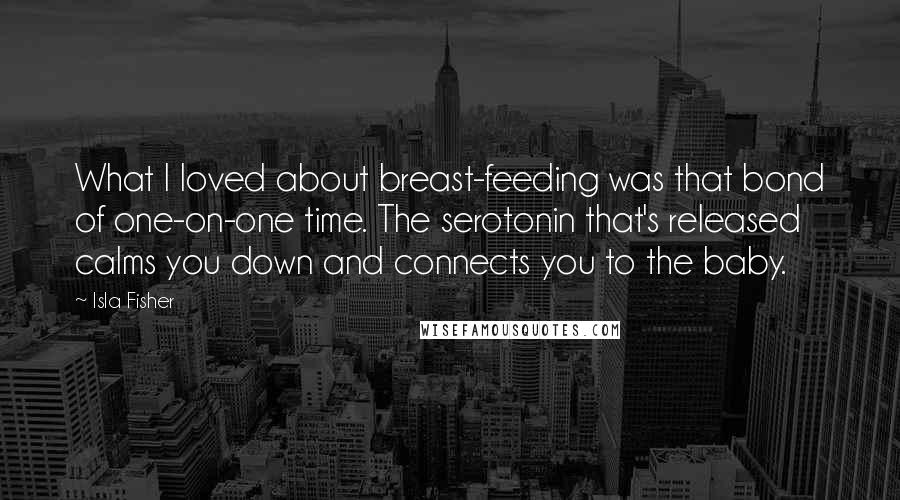 Isla Fisher Quotes: What I loved about breast-feeding was that bond of one-on-one time. The serotonin that's released calms you down and connects you to the baby.