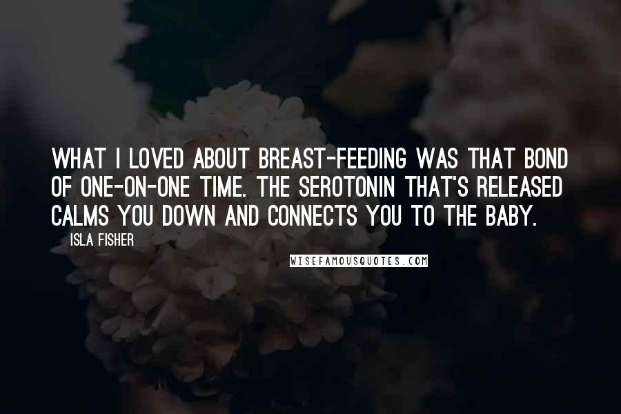 Isla Fisher Quotes: What I loved about breast-feeding was that bond of one-on-one time. The serotonin that's released calms you down and connects you to the baby.
