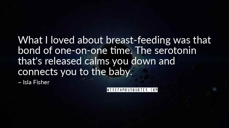 Isla Fisher Quotes: What I loved about breast-feeding was that bond of one-on-one time. The serotonin that's released calms you down and connects you to the baby.