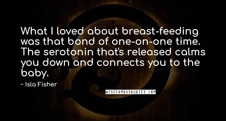 Isla Fisher Quotes: What I loved about breast-feeding was that bond of one-on-one time. The serotonin that's released calms you down and connects you to the baby.