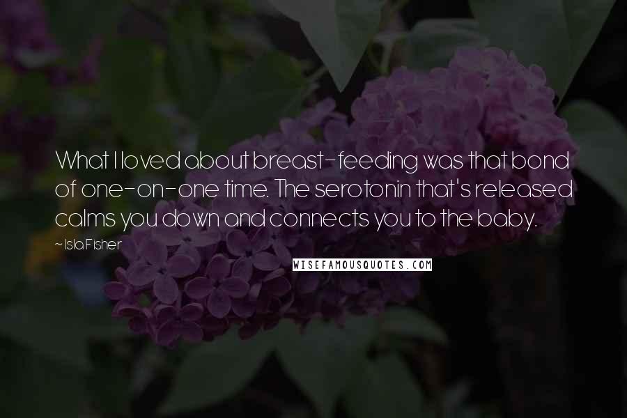 Isla Fisher Quotes: What I loved about breast-feeding was that bond of one-on-one time. The serotonin that's released calms you down and connects you to the baby.