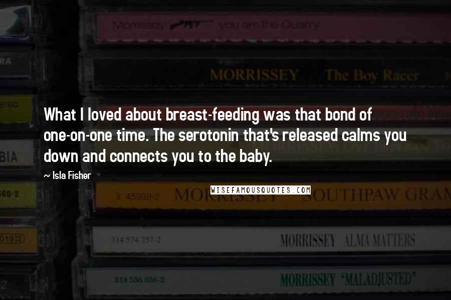 Isla Fisher Quotes: What I loved about breast-feeding was that bond of one-on-one time. The serotonin that's released calms you down and connects you to the baby.