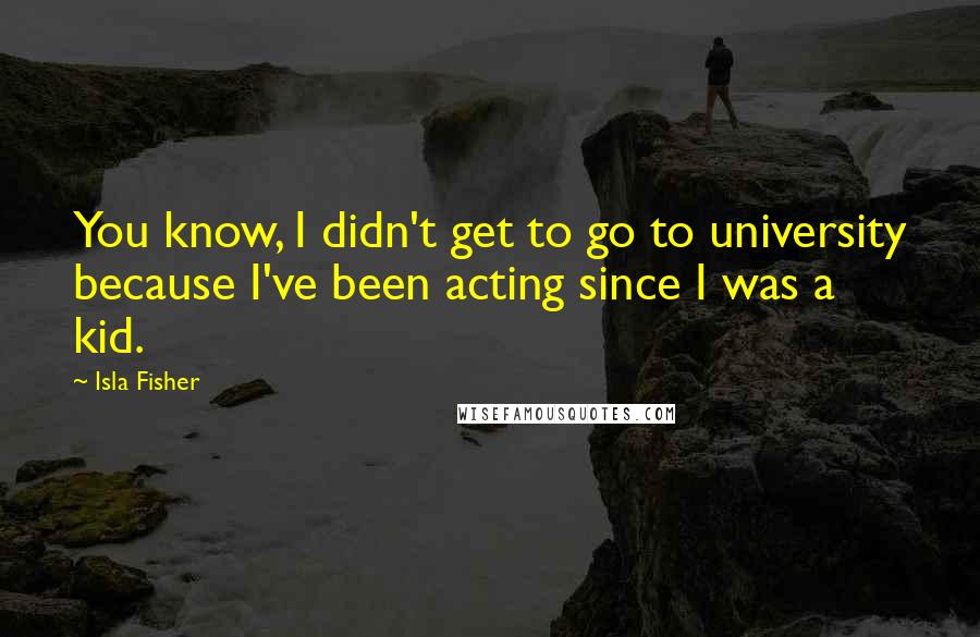 Isla Fisher Quotes: You know, I didn't get to go to university because I've been acting since I was a kid.