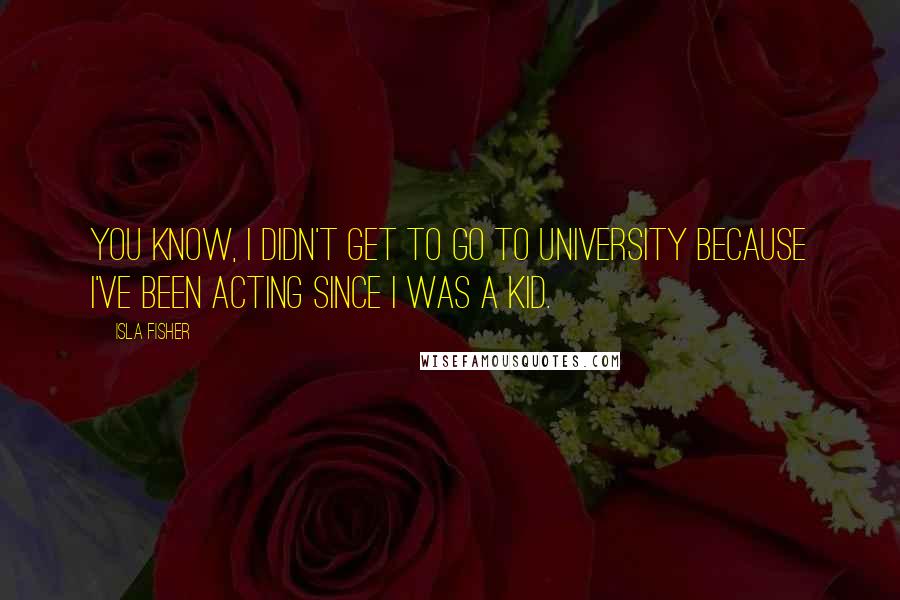 Isla Fisher Quotes: You know, I didn't get to go to university because I've been acting since I was a kid.