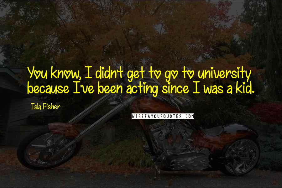 Isla Fisher Quotes: You know, I didn't get to go to university because I've been acting since I was a kid.