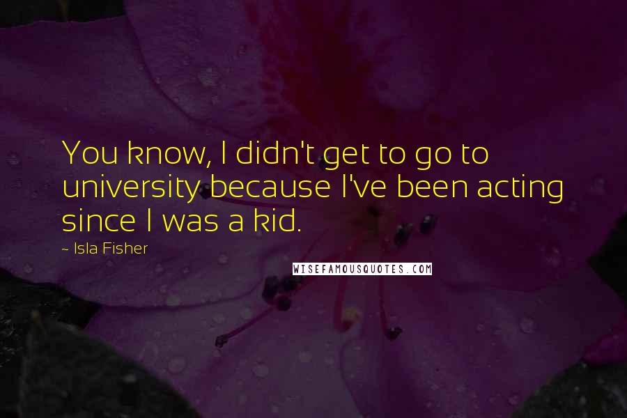 Isla Fisher Quotes: You know, I didn't get to go to university because I've been acting since I was a kid.