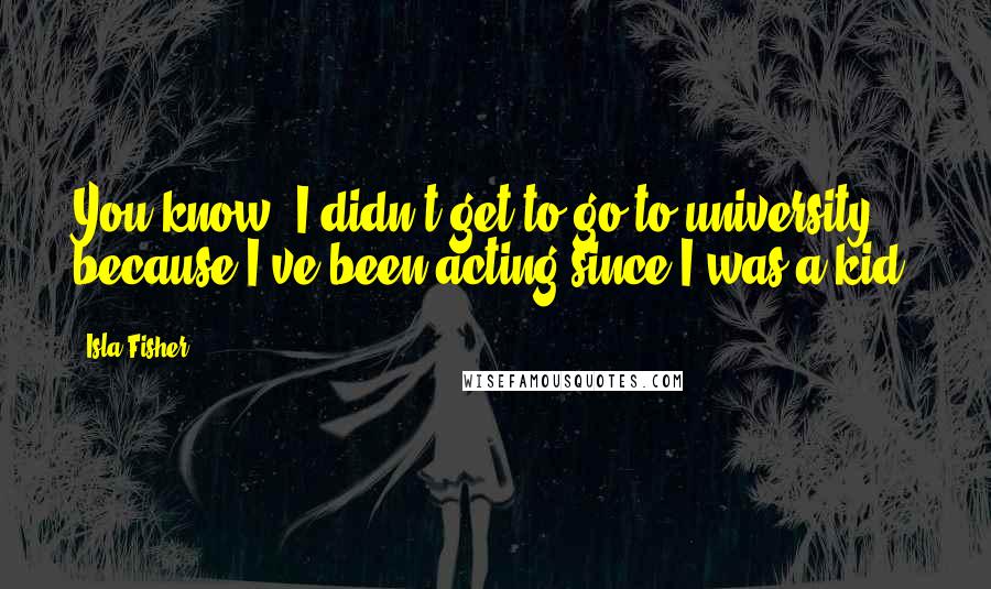 Isla Fisher Quotes: You know, I didn't get to go to university because I've been acting since I was a kid.