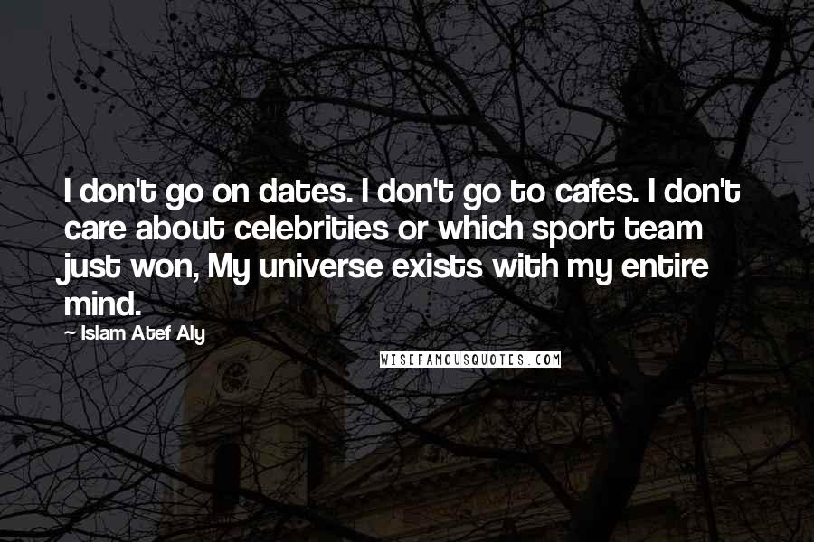 Islam Atef Aly Quotes: I don't go on dates. I don't go to cafes. I don't care about celebrities or which sport team just won, My universe exists with my entire mind.