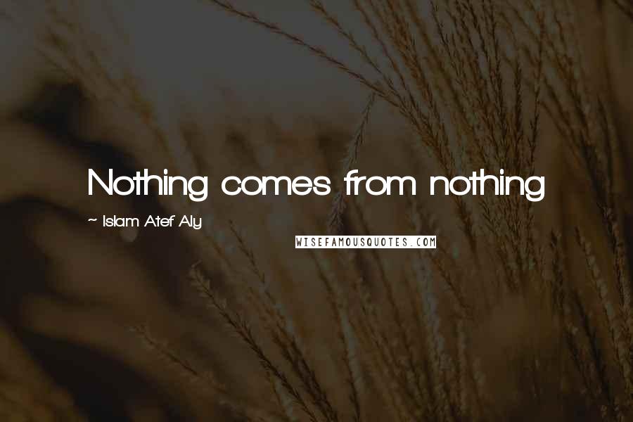 Islam Atef Aly Quotes: Nothing comes from nothing