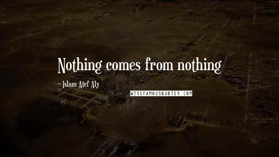 Islam Atef Aly Quotes: Nothing comes from nothing