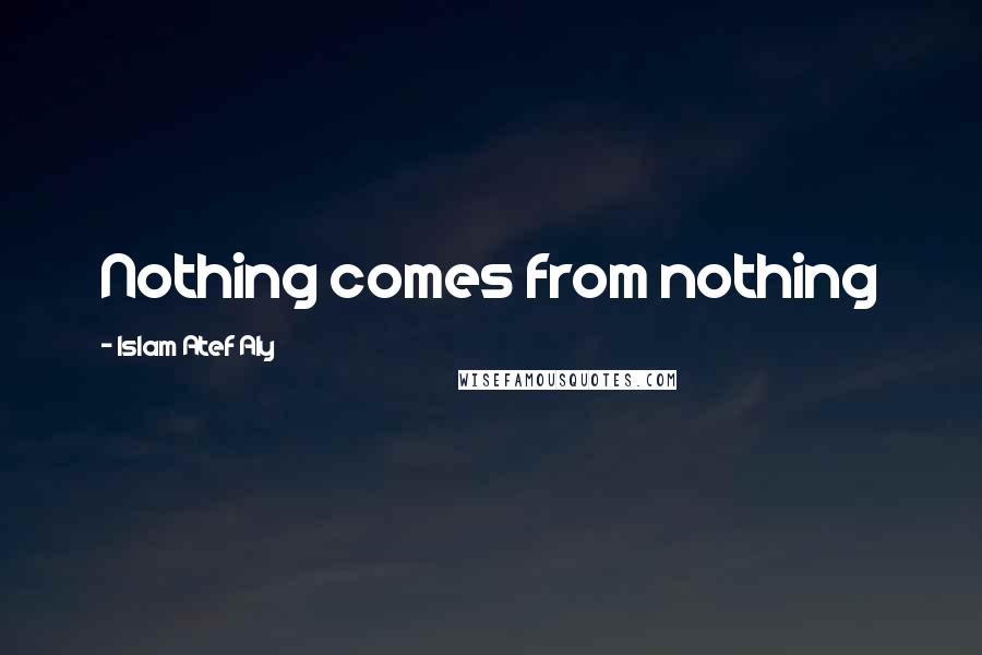 Islam Atef Aly Quotes: Nothing comes from nothing