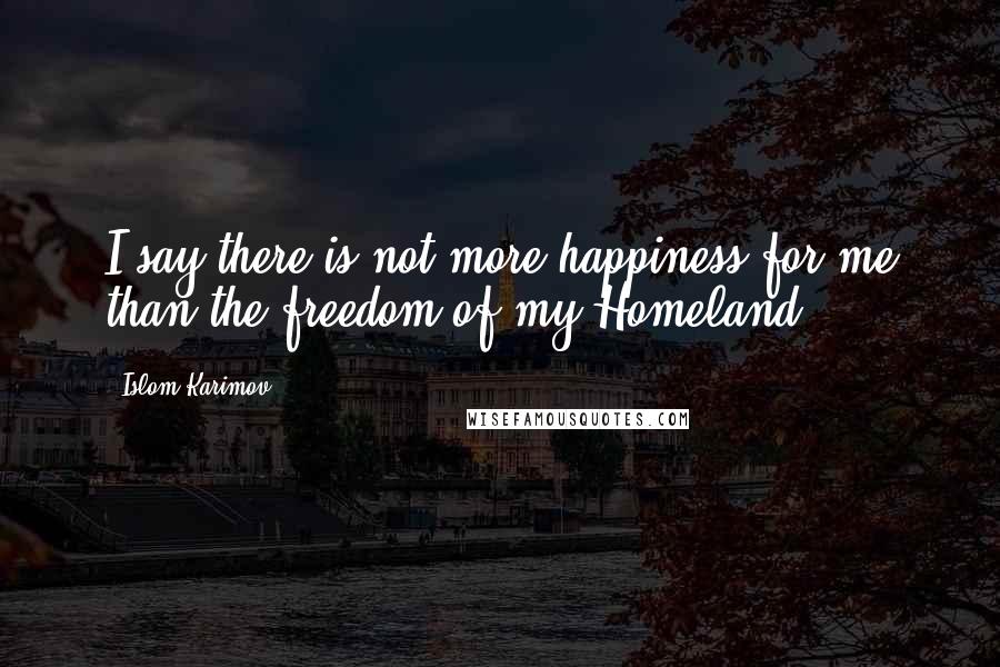 Islom Karimov Quotes: I say there is not more happiness for me than the freedom of my Homeland.