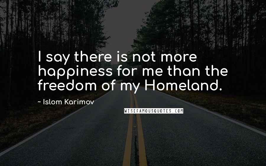 Islom Karimov Quotes: I say there is not more happiness for me than the freedom of my Homeland.