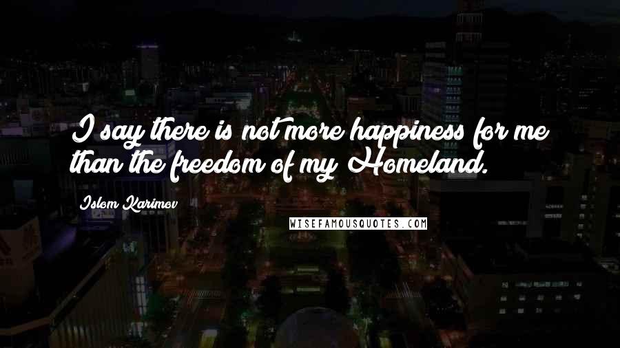 Islom Karimov Quotes: I say there is not more happiness for me than the freedom of my Homeland.