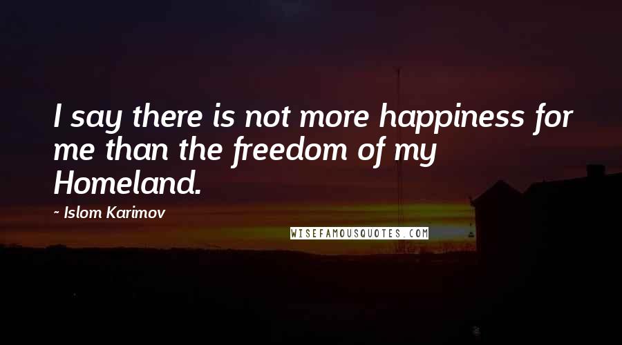 Islom Karimov Quotes: I say there is not more happiness for me than the freedom of my Homeland.