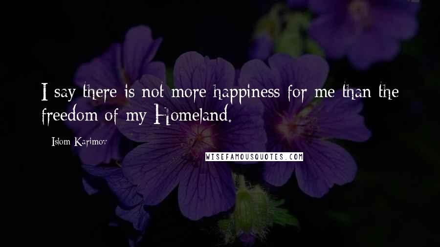 Islom Karimov Quotes: I say there is not more happiness for me than the freedom of my Homeland.