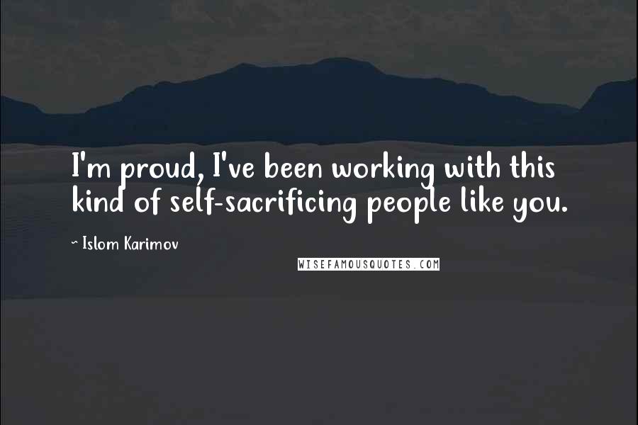 Islom Karimov Quotes: I'm proud, I've been working with this kind of self-sacrificing people like you.
