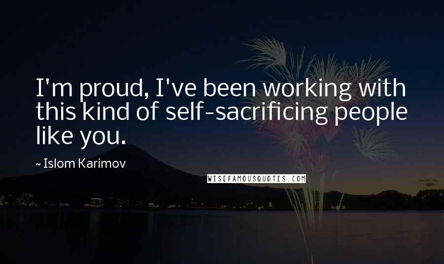 Islom Karimov Quotes: I'm proud, I've been working with this kind of self-sacrificing people like you.