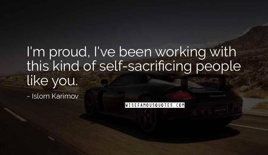 Islom Karimov Quotes: I'm proud, I've been working with this kind of self-sacrificing people like you.