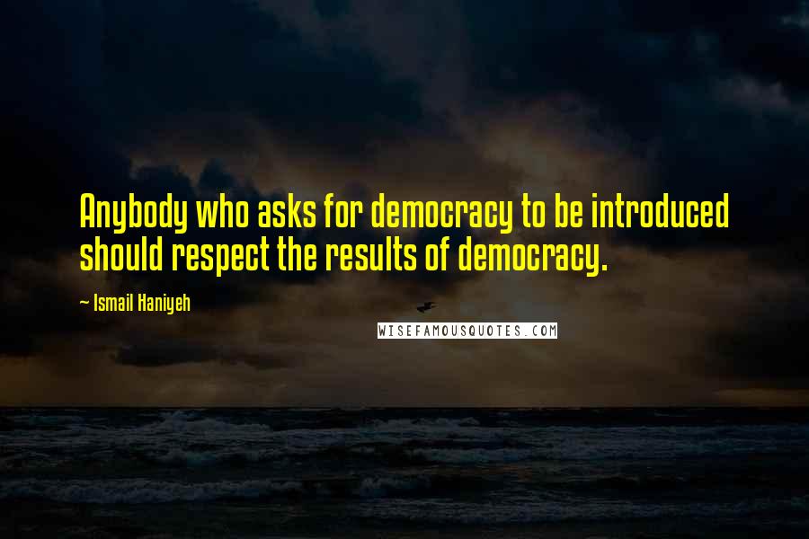 Ismail Haniyeh Quotes: Anybody who asks for democracy to be introduced should respect the results of democracy.