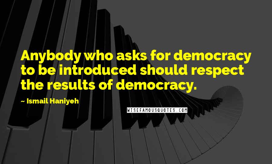 Ismail Haniyeh Quotes: Anybody who asks for democracy to be introduced should respect the results of democracy.