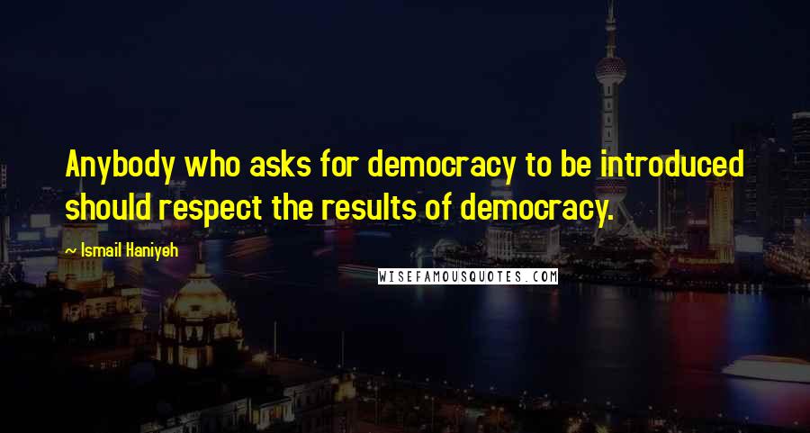 Ismail Haniyeh Quotes: Anybody who asks for democracy to be introduced should respect the results of democracy.