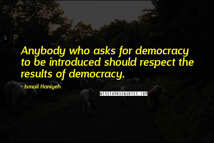 Ismail Haniyeh Quotes: Anybody who asks for democracy to be introduced should respect the results of democracy.