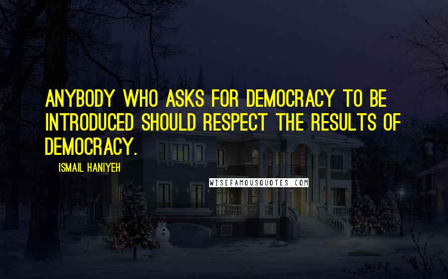 Ismail Haniyeh Quotes: Anybody who asks for democracy to be introduced should respect the results of democracy.