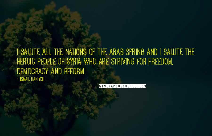 Ismail Haniyeh Quotes: I salute all the nations of the Arab Spring and I salute the heroic people of Syria who are striving for freedom, democracy and reform.