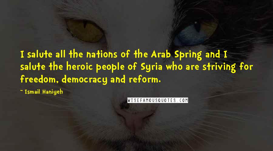 Ismail Haniyeh Quotes: I salute all the nations of the Arab Spring and I salute the heroic people of Syria who are striving for freedom, democracy and reform.