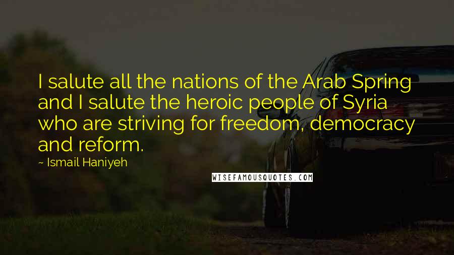 Ismail Haniyeh Quotes: I salute all the nations of the Arab Spring and I salute the heroic people of Syria who are striving for freedom, democracy and reform.