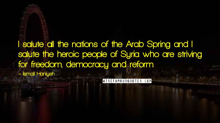 Ismail Haniyeh Quotes: I salute all the nations of the Arab Spring and I salute the heroic people of Syria who are striving for freedom, democracy and reform.