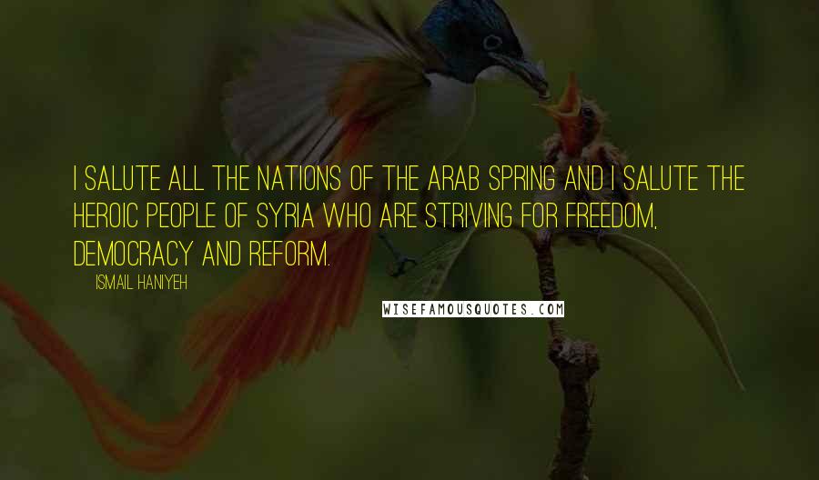 Ismail Haniyeh Quotes: I salute all the nations of the Arab Spring and I salute the heroic people of Syria who are striving for freedom, democracy and reform.