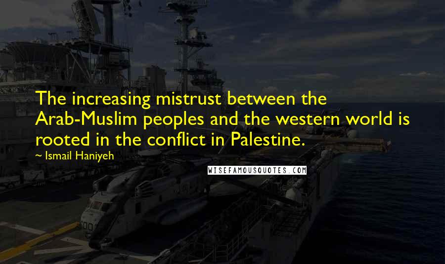 Ismail Haniyeh Quotes: The increasing mistrust between the Arab-Muslim peoples and the western world is rooted in the conflict in Palestine.