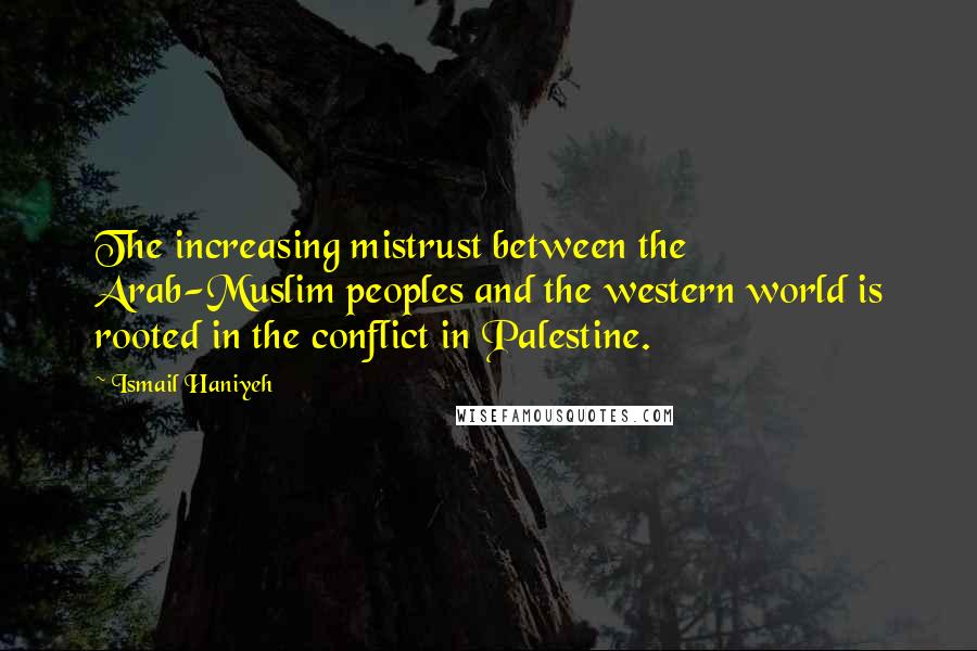 Ismail Haniyeh Quotes: The increasing mistrust between the Arab-Muslim peoples and the western world is rooted in the conflict in Palestine.